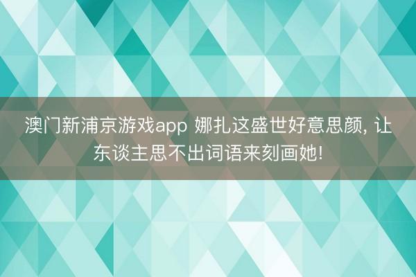 澳门新浦京游戏app 娜扎这盛世好意思颜， 让东谈主思不出词语来刻画她!