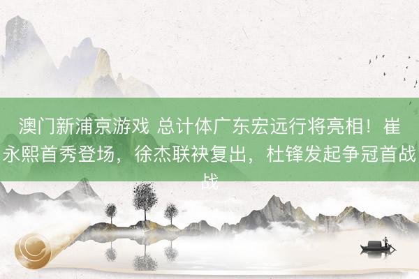 澳门新浦京游戏 总计体广东宏远行将亮相！崔永熙首秀登场，徐杰联袂复出，杜锋发起争冠首战