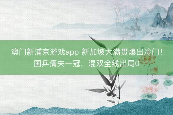 澳门新浦京游戏app 新加坡大满贯爆出冷门!国乒痛失一冠,混双全线出局0