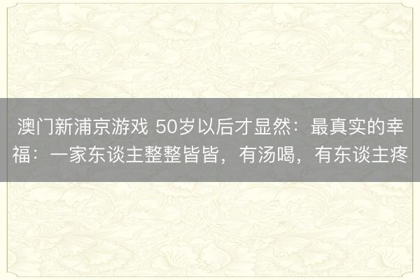 澳门新浦京游戏 50岁以后才显然:最真实的幸福:一家东谈主整整皆皆,有汤喝,有东谈主疼