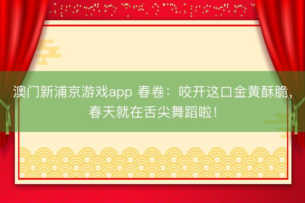 澳门新浦京游戏app 春卷:咬开这口金黄酥脆,春天就在舌尖舞蹈啦!