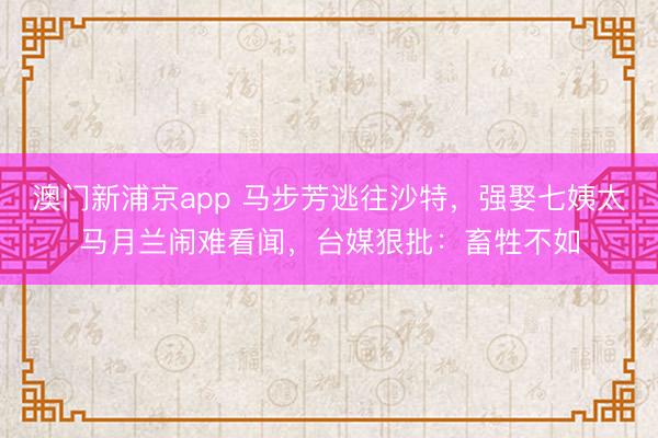 澳门新浦京app 马步芳逃往沙特,强娶七姨太马月兰闹难看闻,台媒狠批:畜牲不如