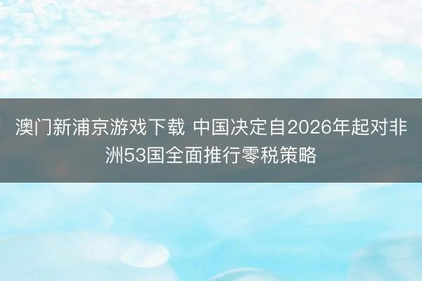 澳门新浦京游戏下载 中国决定自2026年起对非洲53国全面推行零税策略