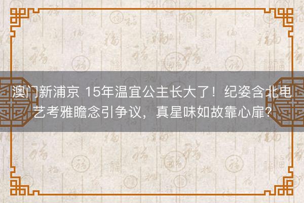 澳门新浦京 15年温宜公主长大了！纪姿含北电艺考雅瞻念引争议，真星味如故靠心扉？
