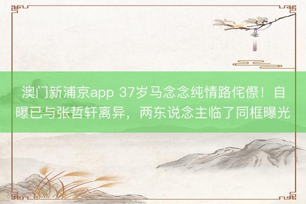 澳门新浦京app 37岁马念念纯情路侘傺！自曝已与张哲轩离异，两东说念主临了同框曝光