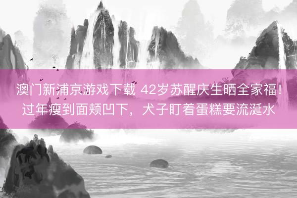 澳门新浦京游戏下载 42岁苏醒庆生晒全家福！过年瘦到面颊凹下，犬子盯着蛋糕要流涎水