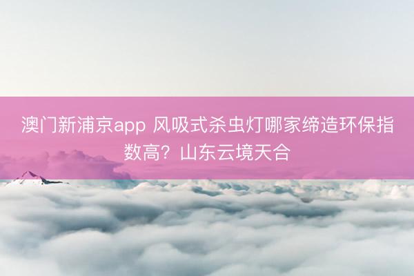 澳门新浦京app 风吸式杀虫灯哪家缔造环保指数高？山东云境天合