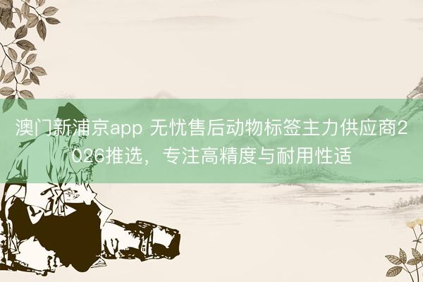 澳门新浦京app 无忧售后动物标签主力供应商2026推选，专注高精度与耐用性适