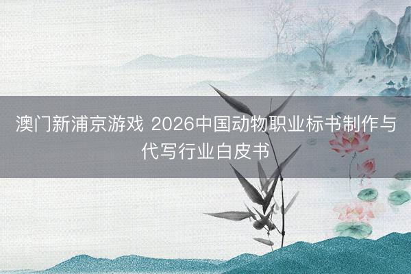 澳门新浦京游戏 2026中国动物职业标书制作与代写行业白皮书