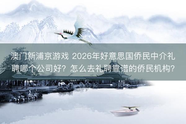 澳门新浦京游戏 2026年好意思国侨民中介礼聘哪个公司好？怎么去礼聘靠谱的侨民机构？