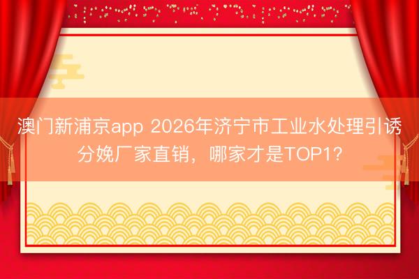 澳门新浦京app 2026年济宁市工业水处理引诱分娩厂家直销，哪家才是TOP1？