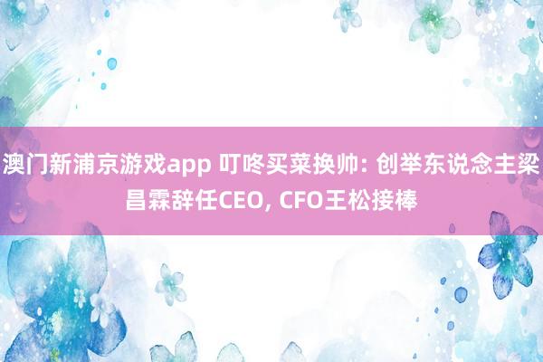 澳门新浦京游戏app 叮咚买菜换帅: 创举东说念主梁昌霖辞任CEO， CFO王松接棒