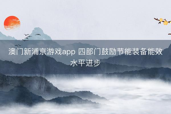 澳门新浦京游戏app 四部门鼓励节能装备能效水平进步