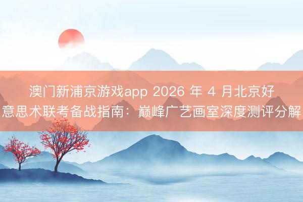 澳门新浦京游戏app 2026 年 4 月北京好意思术联考备战指南：巅峰广艺画室深度测评分解