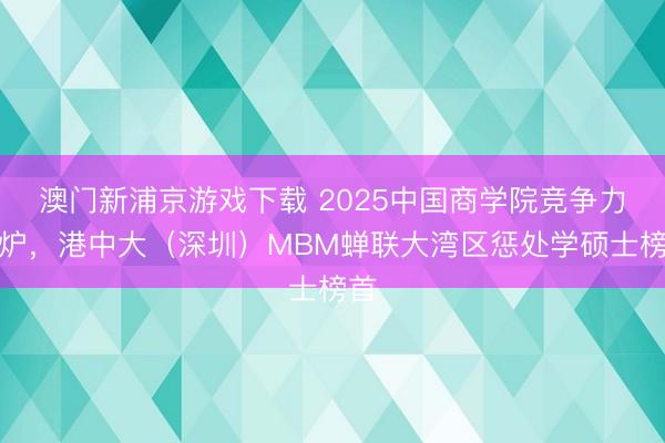 澳门新浦京游戏下载 2025中国商学院竞争力出炉,港中大(深圳)MBM蝉联大湾区惩处学硕士榜首