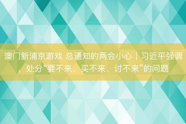澳门新浦京游戏 总通知的两会小心｜习近平强调，处分“要不来、买不来、讨不来”的问题