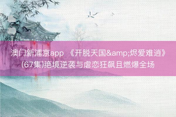 澳门新浦京app 《开脱天国&烬爱难逍》(67集)绝境逆袭与虐恋狂飙且燃爆全场
