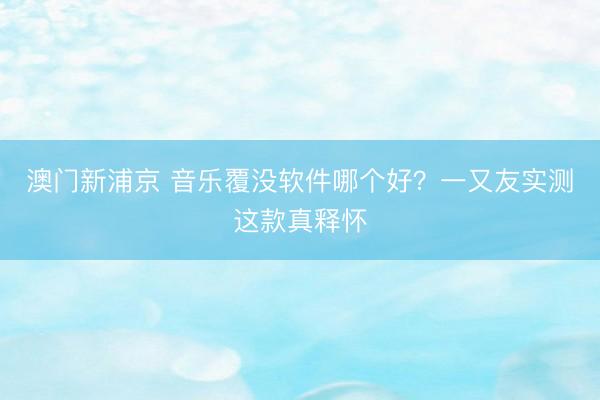 澳门新浦京 音乐覆没软件哪个好?一又友实测这款真释怀
