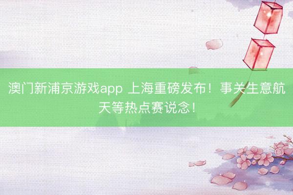 澳门新浦京游戏app 上海重磅发布！事关生意航天等热点赛说念！