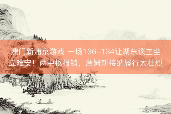 澳门新浦京游戏 一场136-134让湖东谈主坐立难安！两中枢报销，詹姆斯接纳履行太壮烈