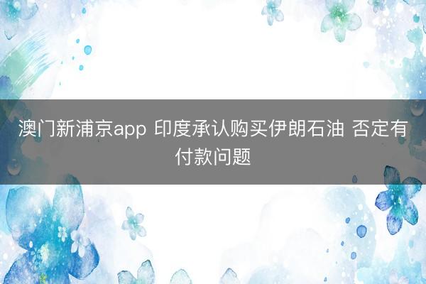 澳门新浦京app 印度承认购买伊朗石油 否定有付款问题