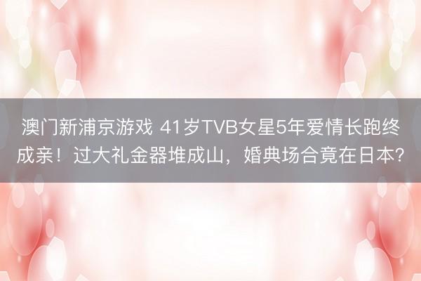 澳门新浦京游戏 41岁TVB女星5年爱情长跑终成亲!过大礼金器堆成山,婚典场合竟在日本?