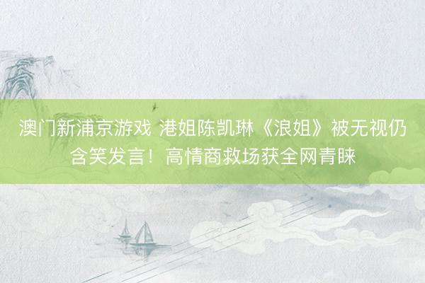 澳门新浦京游戏 港姐陈凯琳《浪姐》被无视仍含笑发言!高情商救场获全网青睐