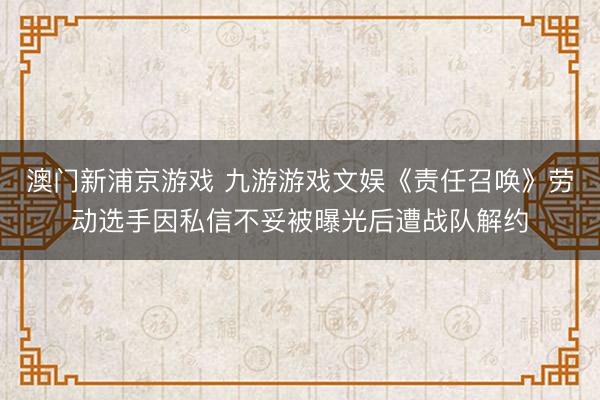 澳门新浦京游戏 九游游戏文娱《责任召唤》劳动选手因私信不妥被曝光后遭战队解约