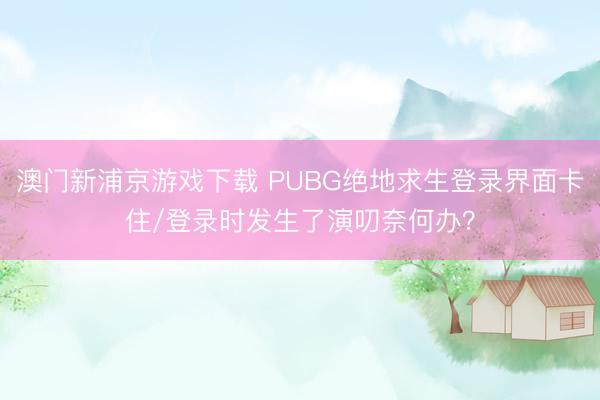 澳门新浦京游戏下载 PUBG绝地求生登录界面卡住/登录时发生了演叨奈何办？