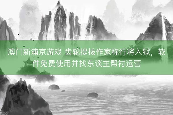 澳门新浦京游戏 齿轮提拔作家称行将入狱，软件免费使用并找东谈主帮衬运营