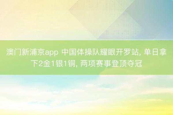 澳门新浦京app 中国体操队耀眼开罗站， 单日拿下2金1银1铜， 两项赛事登顶夺冠