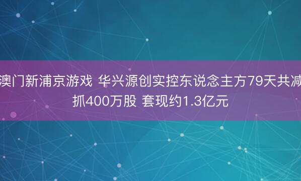 澳门新浦京游戏 华兴源创实控东说念主方79天共减抓400万股 套现约1.3亿元