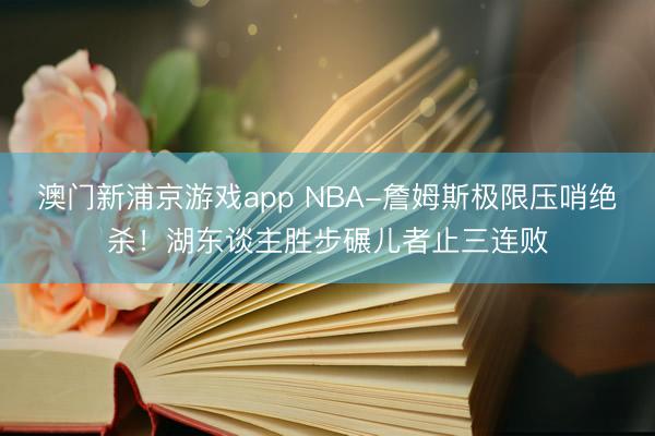 澳门新浦京游戏app NBA-詹姆斯极限压哨绝杀!湖东谈主胜步碾儿者止三连败