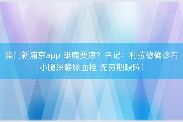 澳门新浦京app 雄鹿要凉？名记：利拉德确诊右小腿深静脉血栓 无穷期缺阵！