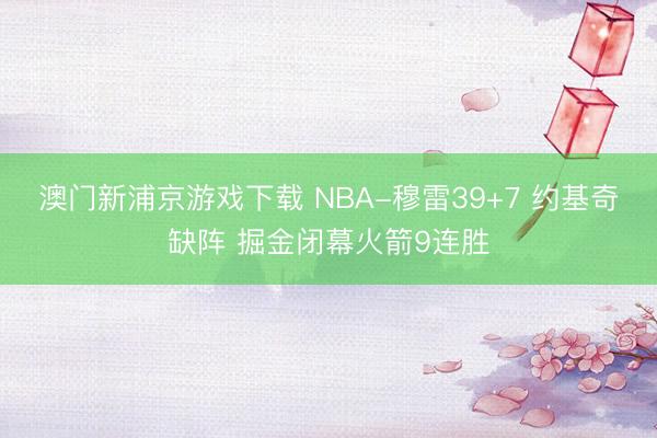 澳门新浦京游戏下载 NBA-穆雷39+7 约基奇缺阵 掘金闭幕火箭9连胜