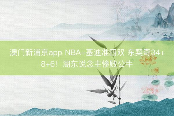 澳门新浦京app NBA-基迪准四双 东契奇34+8+6!湖东说念主惨败公牛