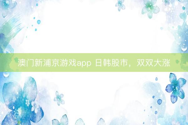 澳门新浦京游戏app 日韩股市，双双大涨