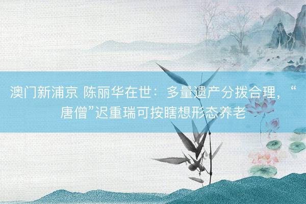 澳门新浦京 陈丽华在世:多量遗产分拨合理,“唐僧”迟重瑞可按瞎想形态养老