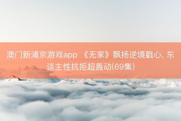 澳门新浦京游戏app 《无家》飘扬逆境戳心， 东谈主性抗拒超轰动(69集)