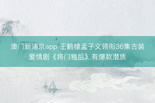 澳门新浦京app 王鹤棣孟子义领衔36集古装爱情剧《将门独后》有爆款潜质