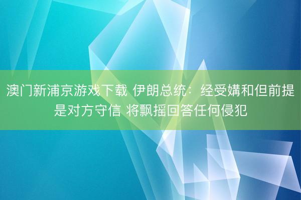 澳门新浦京游戏下载 伊朗总统：经受媾和但前提是对方守信 将飘摇回答任何侵犯