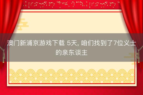 澳门新浦京游戏下载 5天, 咱们找到了7位义士的亲东谈主