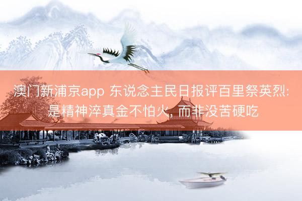 澳门新浦京app 东说念主民日报评百里祭英烈: 是精神淬真金不怕火, 而非没苦硬吃