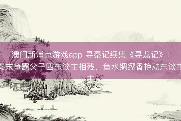澳门新浦京游戏app 寻秦记续集《寻龙记》：秦末争霸父子四东谈主相残，鱼水绸缪香艳动东谈主