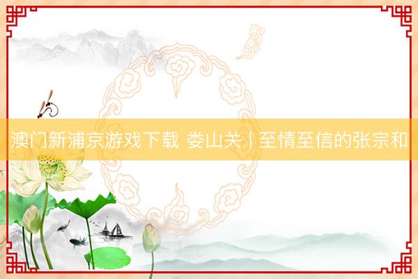 澳门新浦京游戏下载 娄山关 | 至情至信的张宗和