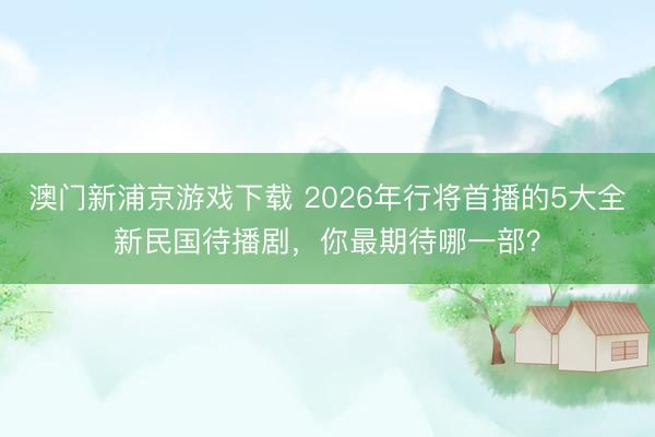 澳门新浦京游戏下载 2026年行将首播的5大全新民国待播剧,你最期待哪一部?