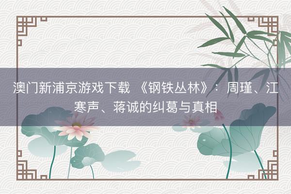 澳门新浦京游戏下载 《钢铁丛林》:周瑾、江寒声、蒋诚的纠葛与真相