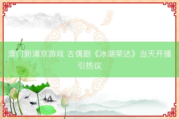 澳门新浦京游戏 古偶剧《冰湖荣达》当天开播引热议