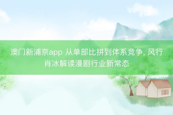 澳门新浦京app 从单部比拼到体系竞争， 风行肖冰解读漫剧行业新常态