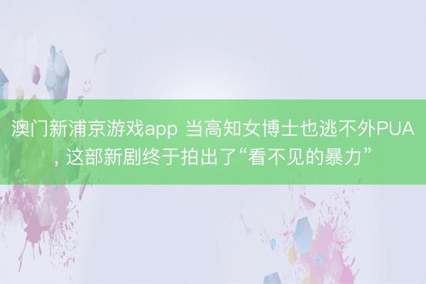 澳门新浦京游戏app 当高知女博士也逃不外PUA， 这部新剧终于拍出了“看不见的暴力”